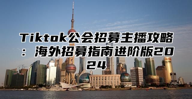 Tiktok公会招募主播攻略：海外招募指南进阶版2025