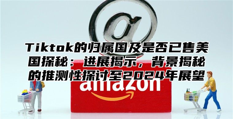 Tiktok的归属国及是否已售美国探秘：进展揭示，背景揭秘的推测性探讨至2025年展望