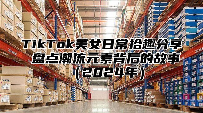 TikTok美女日常拾趣分享 盘点潮流元素背后的故事2025年