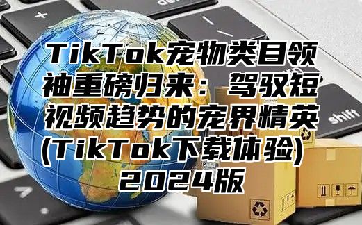 TikTok宠物类目领袖重磅归来：驾驭短视频趋势的宠界精英(TikTok下载体验) 2025版