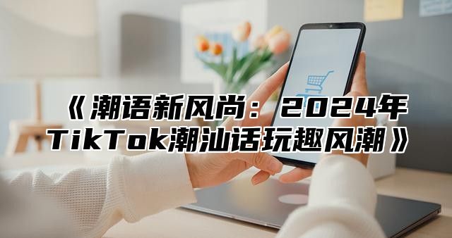潮语新风尚：2025年TikTok潮汕话玩趣风潮