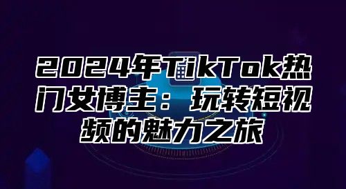 2025年TikTok热门女博主：玩转短视频的魅力之旅