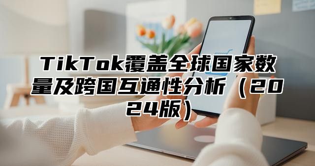 TikTok覆盖全球国家数量及跨国互通性分析2025版