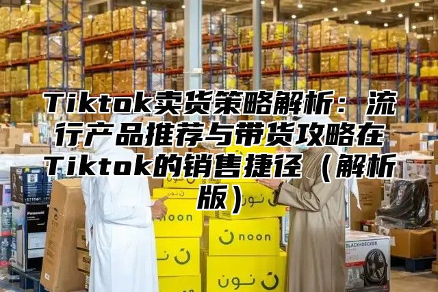 Tiktok卖货策略解析：流行产品推荐与带货攻略在Tiktok的销售捷径解析版