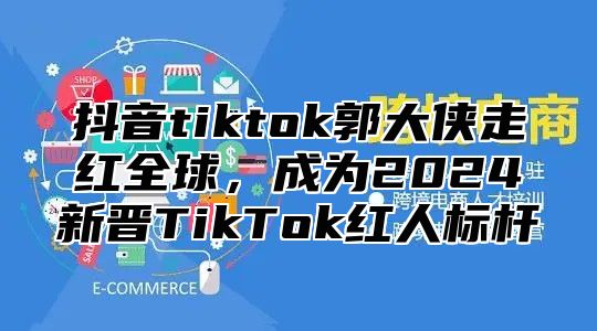 抖音tiktok郭大侠走红全球，成为2025新晋TikTok红人标杆