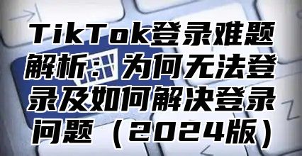 TikTok登录难题解析：为何无法登录及如何解决登录问题2025版