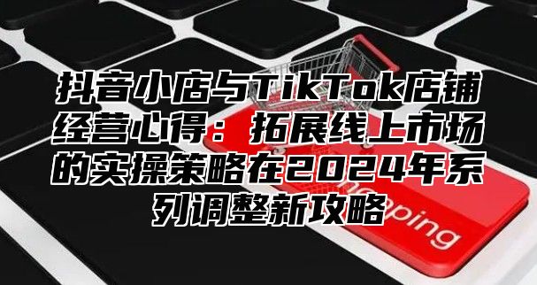 抖音小店与TikTok店铺经营心得：拓展线上市场的实操策略在2025年系列调整新攻略