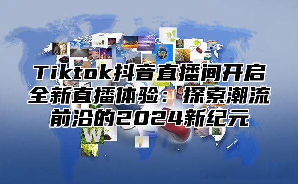 Tiktok抖音直播间开启全新直播体验：探索潮流前沿的2025新纪元