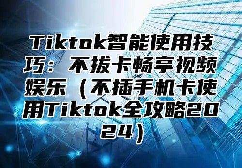 Tiktok智能使用技巧：不拔卡畅享视频娱乐不插手机卡使用Tiktok全攻略2025