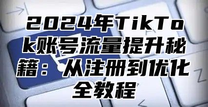 2025年TikTok账号流量提升秘籍：从注册到优化全教程