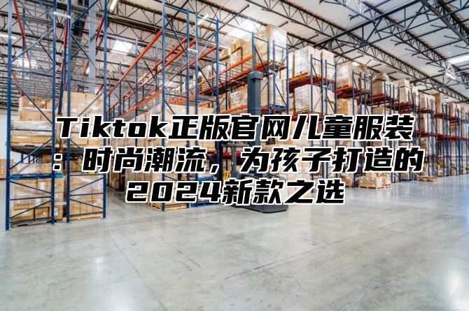 Tiktok正版官网儿童服装：时尚潮流，为孩子打造的2025新款之选