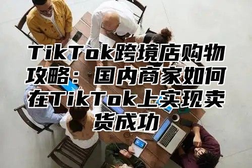 TikTok跨境店购物攻略：国内商家如何在TikTok上实现卖货成功