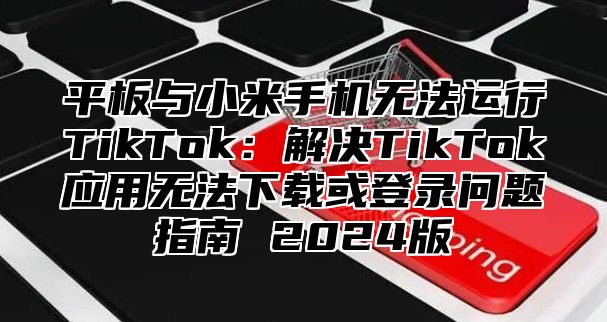 平板与小米手机无法运行TikTok：解决TikTok应用无法下载或登录问题指南 2025版