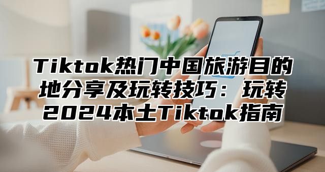 Tiktok热门中国旅游目的地分享及玩转技巧：玩转2025本土Tiktok指南