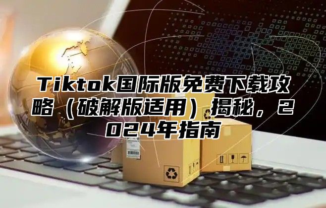 Tiktok国际版免费下载攻略破解版适用揭秘，2025年指南