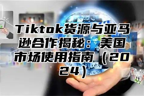 Tiktok货源与亚马逊合作揭秘：美国市场使用指南2025
