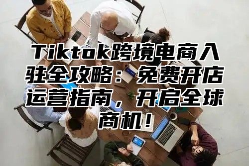 Tiktok跨境电商入驻全攻略：免费开店运营指南，开启全球商机！