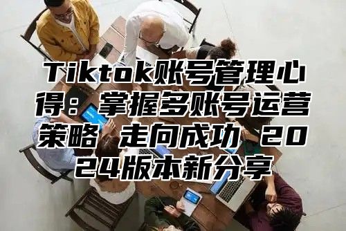 Tiktok账号管理心得：掌握多账号运营策略 走向成功 2025版本新分享