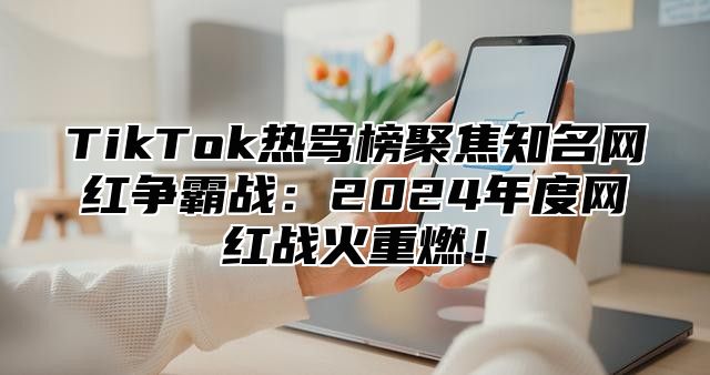 TikTok热骂榜聚焦知名网红争霸战：2025年度网红战火重燃！