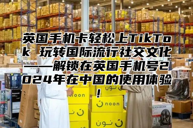 英国手机卡轻松上TikTok 玩转国际流行社交文化——解锁在英国手机号2025年在中国的使用体验！