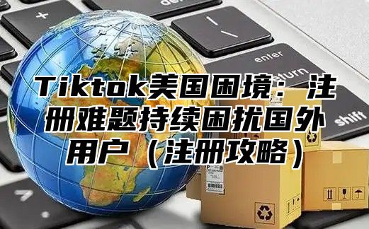 Tiktok美国困境：注册难题持续困扰国外用户注册攻略