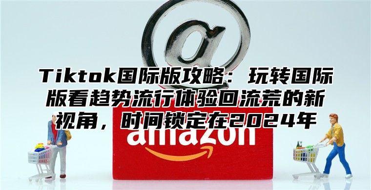 Tiktok国际版攻略：玩转国际版看趋势流行体验回流荒的新视角，时间锁定在2025年