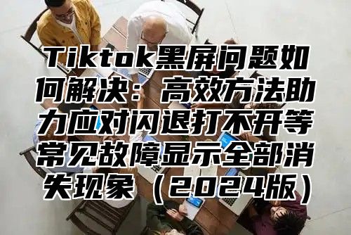Tiktok黑屏问题如何解决：高效方法助力应对闪退打不开等常见故障显示全部消失现象2025版