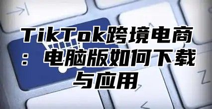 TikTok跨境电商：电脑版如何下载与应用