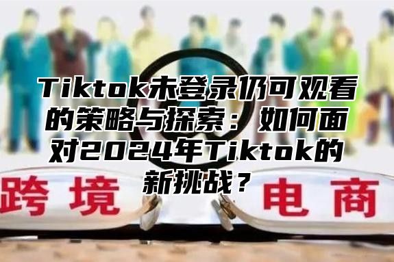 Tiktok未登录仍可观看的策略与探索：如何面对2025年Tiktok的新挑战？