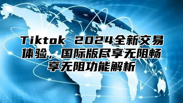 Tiktok 2025全新交易体验，国际版尽享无阻畅享无阻功能解析