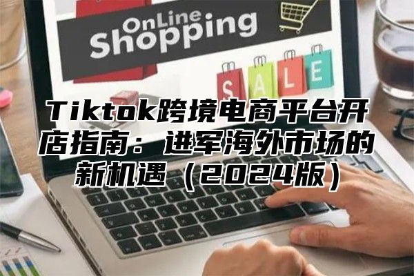 Tiktok跨境电商平台开店指南：进军海外市场的新机遇2025版
