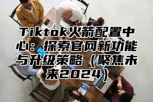 Tiktok火箭配置中心：探索官网新功能与升级策略聚焦未来2025