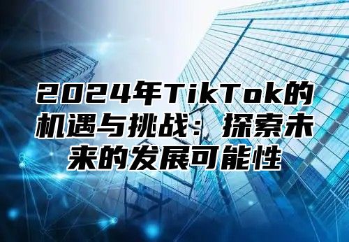 2025年TikTok的机遇与挑战：探索未来的发展可能性