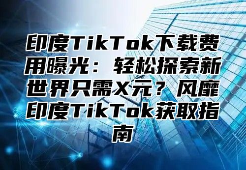 印度TikTok下载费用曝光：轻松探索新世界只需X元？风靡印度TikTok获取指南