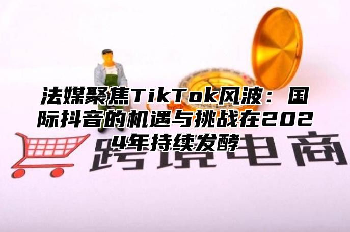 法媒聚焦TikTok风波：国际抖音的机遇与挑战在2025年持续发酵
