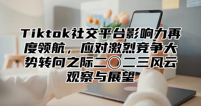 Tiktok社交平台影响力再度领航，应对激烈竞争大势转向之际二〇二三风云观察与展望