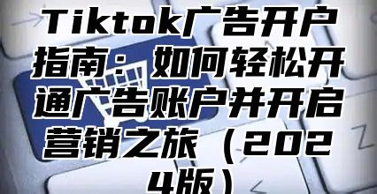 Tiktok广告开户指南：如何轻松开通广告账户并开启营销之旅2025版