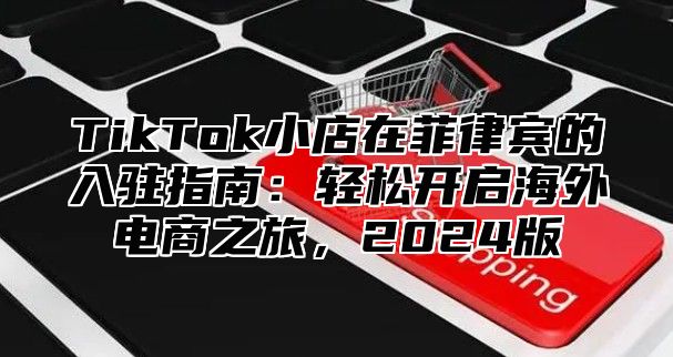 TikTok小店在菲律宾的入驻指南：轻松开启海外电商之旅，2025版