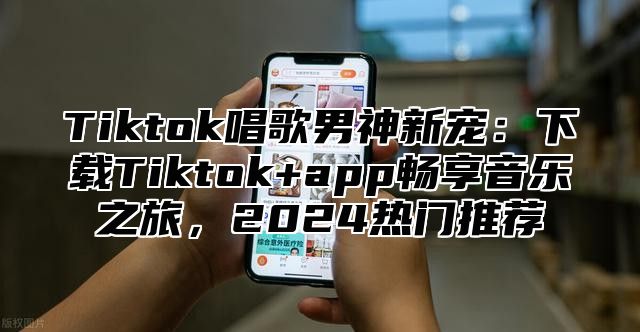 Tiktok唱歌男神新宠：下载Tiktok+app畅享音乐之旅，2025热门推荐