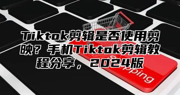 Tiktok剪辑是否使用剪映？手机Tiktok剪辑教程分享，2025版