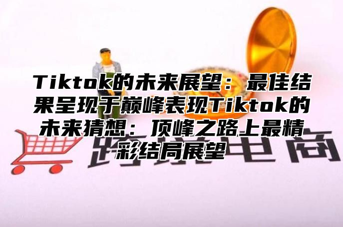 Tiktok的未来展望：最佳结果呈现于巅峰表现Tiktok的未来猜想：顶峰之路上最精彩结局展望