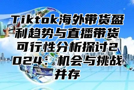 Tiktok海外带货盈利趋势与直播带货可行性分析探讨2025机会与挑战并存