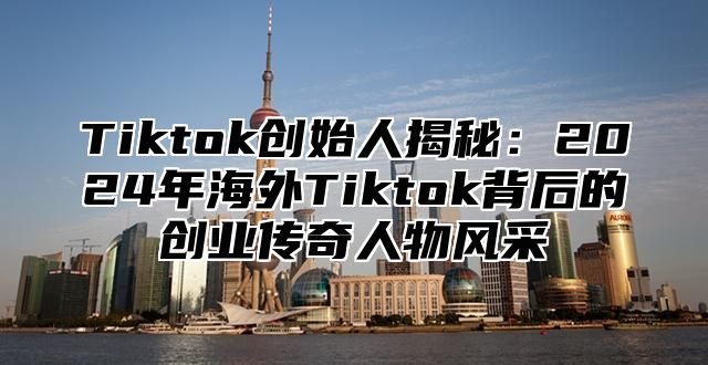 Tiktok创始人揭秘：2025年海外Tiktok背后的创业传奇人物风采