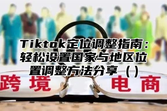 Tiktok定位调整指南：轻松设置国家与地区位置调整方法分享