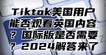 Tiktok美国用户能否观看英国内容？国际版是否需要？2025解答来了