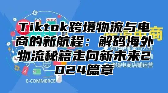 Tiktok跨境物流与电商的新航程：解码海外物流秘籍走向新未来2025篇章