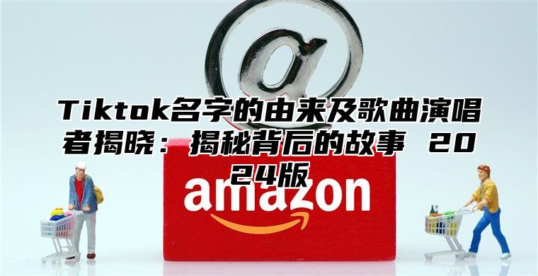 Tiktok名字的由来及歌曲演唱者揭晓：揭秘背后的故事 2025版