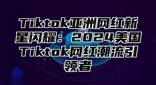 Tiktok亚洲网红新星闪耀：2025美国Tiktok网红潮流引领者