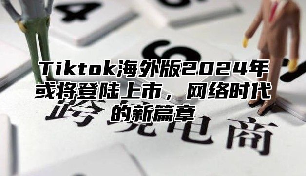 Tiktok海外版2025年或将登陆上市，网络时代的新篇章