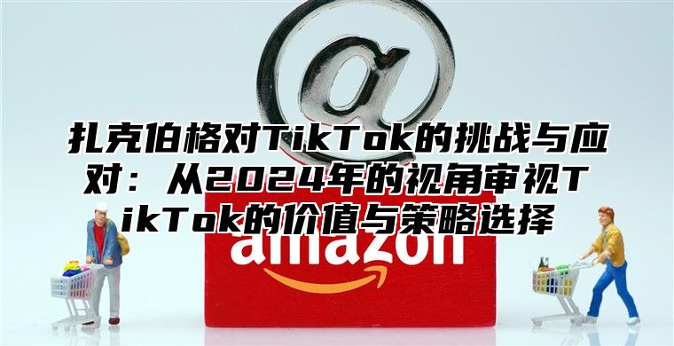 扎克伯格对TikTok的挑战与应对：从2025年的视角审视TikTok的价值与策略选择